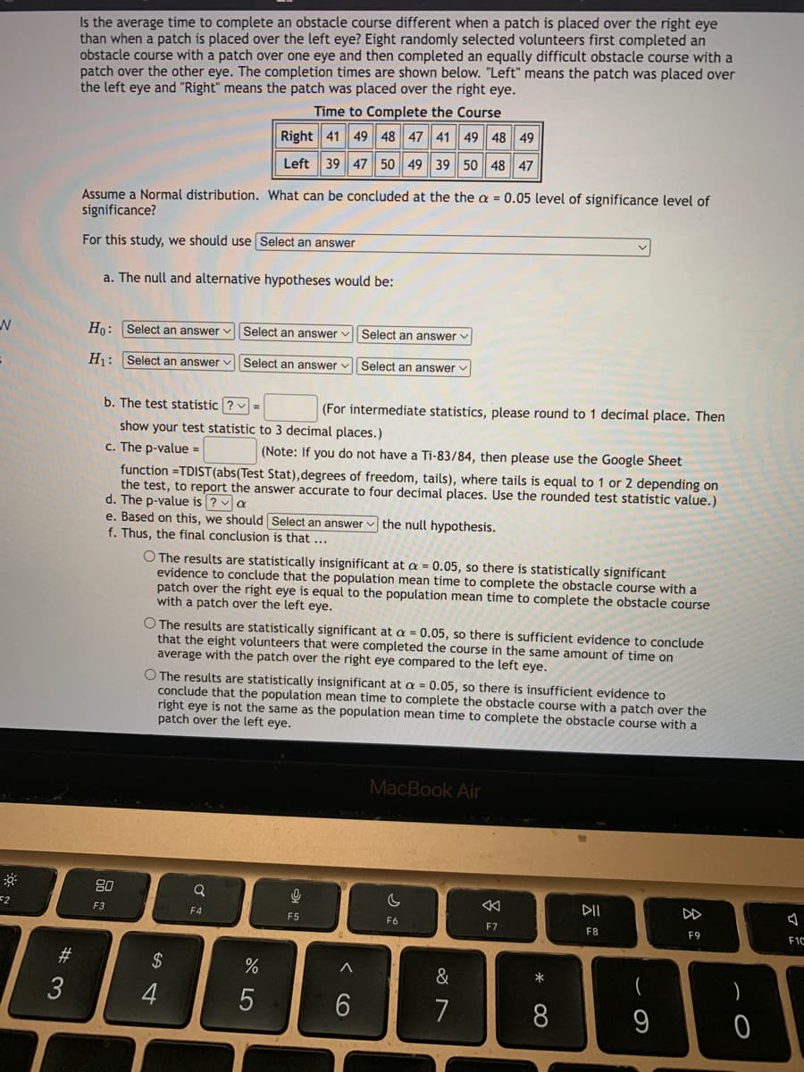 Is the average time to complete an obstacle course different when a patch is placed over the right eye
than when a patch is placed over the left eye? Eight randomly selected volunteers first completed an
obstacle course with a patch over one eye and then completed an equally difficult obstacle course with a
patch over the other eye. The completion times are shown below. "Left" means the patch was placed over
the left eye and "Right" means the patch was placed over the right eye.
Time to Complete the Course
Right 41 49 48 47 41
49 48 49
Left 39 47 50 49 39 50 48 47
Assume a Normal distribution. What can be concluded at the the a = 0.05 level of significance level of
significance?
For this study, we should use Select an answer
a. The null and alternative hypotheses would be:
Ho: Select an answer v Select an answer v| Select an answer v
H: Select an answer v Select an answer v| Select an answer
b. The test statistic ? :
(For intermediate statistics,
to 1 decimal place. Then
show your test statistic to 3 decimal places.)
c. The p-value =
(Note: If you do not have a Ti-83/84, then please use the Google Sheet
function =TDIST(abs(Test Stat),degrees of freedom, tails), where tails is equal to 1 or 2 depending on
the test, to report the answer accurate to four decimal places. Use the rounded test statistic value.)
d. The p-value is ? a
e. Based on this, we should Select an answer v the null hypothesis.
f. Thus, the final conclusion is that ...
O The results are statistically insignificant at a = 0.05, so there is statistically significant
evidence to conclude that the population mean time to complete the obstacle course with a
patch over the right eye is equal to the population mean time to complete the obstacle course
with a patch over the left eye.
O The results are statistically significant at a = 0.05, so there is sufficient evidence to conclude
that the eight volunteers that were completed the course in the same amount of time on
average with the patch over the right eye compared to the left eye.
O The results are statistically insignificant at a = 0.05, so there is insufficient evidence to
conclude that the population mean time to complete the obstacle course with a patch over the
right eye is not the same as the population mean time to complete the obstacle course with a
patch over the left eye.
MacBook Air
80
=2
DII
DD
F3
F4
F5
F6
F7
F8
F9
F1C
#
$
*
)
3
7
8
9
< CO

