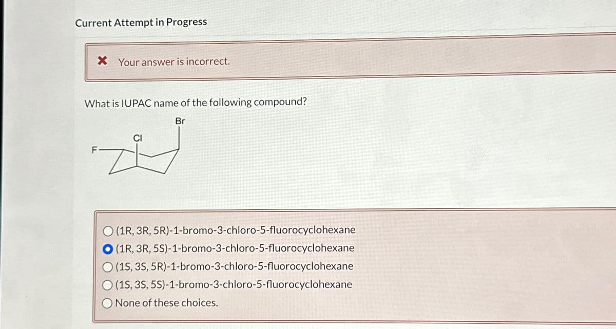 Current Attempt in Progress
× Your answer is incorrect.
What is IUPAC name of the following compound?
Br
F
O(1R, 3R, 5R)-1-bromo-3-chloro-5-fluorocyclohexane
O(1R, 3R, 5S)-1-bromo-3-chloro-5-fluorocyclohexane
O(1S, 3S, 5R)-1-bromo-3-chloro-5-fluorocyclohexane
(1S, 3S, 5S)-1-bromo-3-chloro-5-fluorocyclohexane
None of these choices.