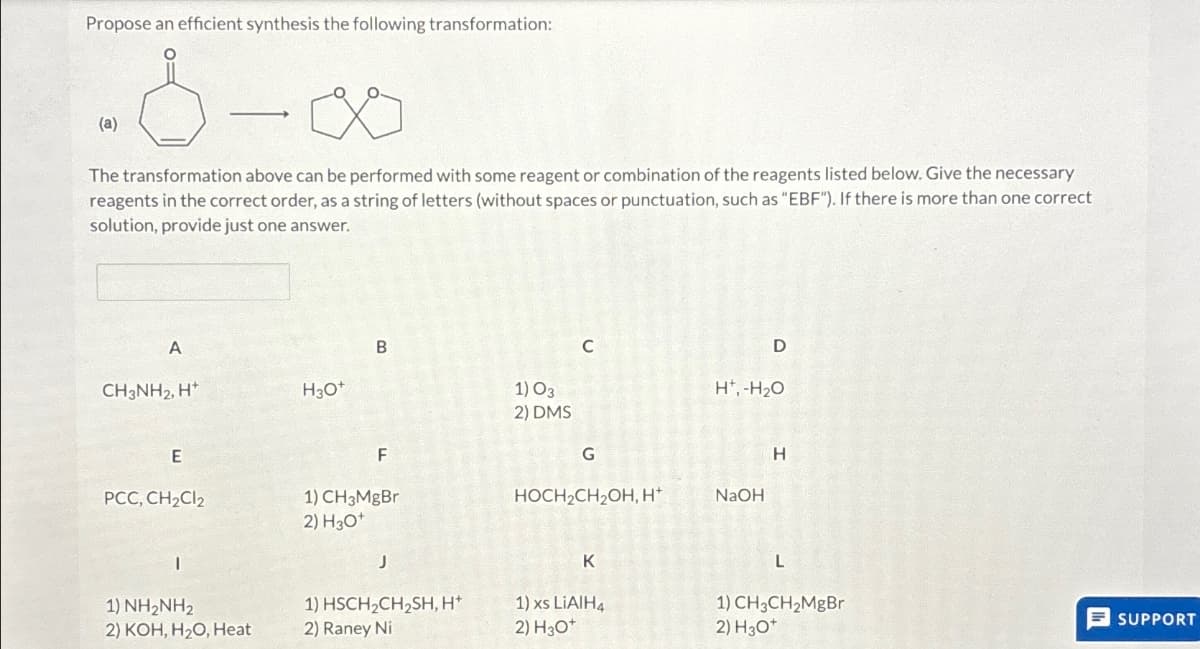 Propose an efficient synthesis the following transformation:
-8-00
(a)
The transformation above can be performed with some reagent or combination of the reagents listed below. Give the necessary
reagents in the correct order, as a string of letters (without spaces or punctuation, such as "EBF"). If there is more than one correct
solution, provide just one answer.
A
B
CH3NH2, H
H3O+
C
D
1)03
H.-H₂O
2) DMS
F
G
H
HOCH2CH2OH, H*
NaOH
E
PCC, CH2Cl2
1) CH₂MgBr
2) H3O+
J
1) NH2NH2
2) KOH, H2O, Heat
K
L
1) HSCH2CH2SH, H
1) xs LiAlH4
1)CH3CH2MgBr
2) Raney Ni
2) H₂O*
2) H3O*
SUPPORT