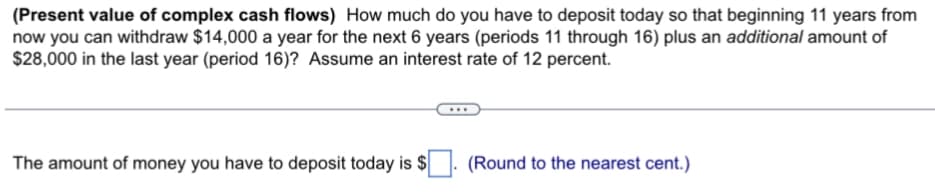 (Present value of complex cash flows) How much do you have to deposit today so that beginning 11 years from
now you can withdraw $14,000 a year for the next 6 years (periods 11 through 16) plus an additional amount of
$28,000 in the last year (period 16)? Assume an interest rate of 12 percent.
The amount of money you have to deposit today is $
(Round to the nearest cent.)