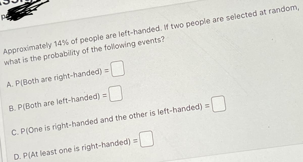 pe
Approximately 14% of people are left-handed. If two people are selected at random,
what is the probability of the following events?
A. P(Both are right-handed) =
B. P(Both are left-handed) =
0
C. P(One is right-handed and the other is left-handed) =
D. P(At least one is right-handed) =
=