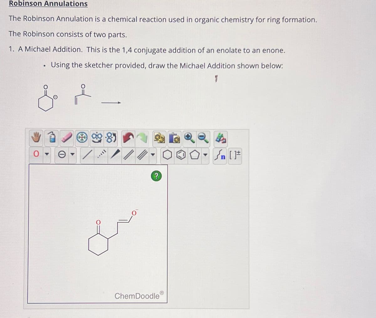 Robinson Annulations
The Robinson Annulation is a chemical reaction used in organic chemistry for ring formation.
The Robinson consists of two parts.
1. A Michael Addition. This is the 1,4 conjugate addition of an enolate to an enone.
•
Using the sketcher provided, draw the Michael Addition shown below:
Θ
?
√n []
&
ChemDoodle