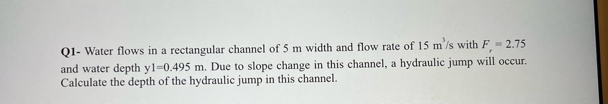 Q1- Water flows in a rectangular channel of 5 m width and flow rate of 15 m³/s with F= 2.75
and water depth y1=0.495 m. Due to slope change in this channel, a hydraulic jump will occur.
Calculate the depth of the hydraulic jump in this channel.