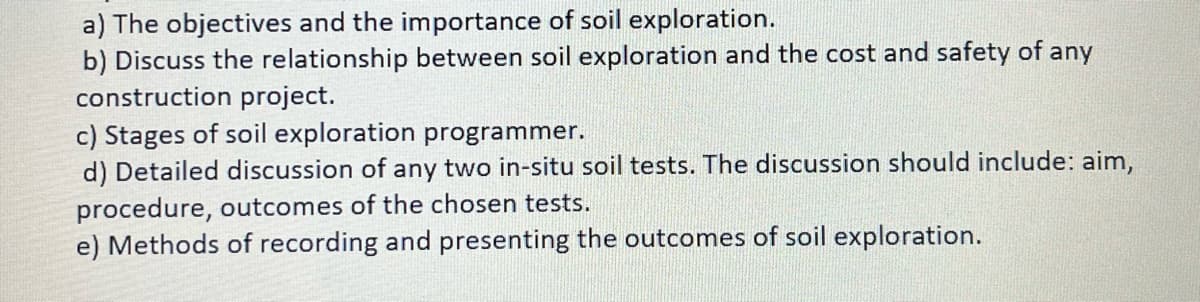 a) The objectives and the importance of soil exploration.
b) Discuss the relationship between soil exploration and the cost and safety of any
construction project.
c) Stages of soil exploration programmer.
d) Detailed discussion of any two in-situ soil tests. The discussion should include: aim,
procedure, outcomes of the chosen tests.
e) Methods of recording and presenting the outcomes of soil exploration.