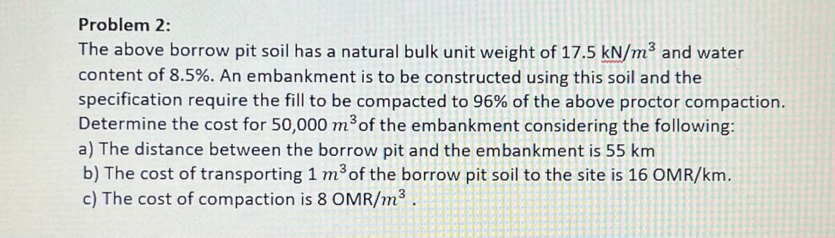 Problem 2:
The above borrow pit soil has a natural bulk unit weight of 17.5 kN/m² and water
content of 8.5%. An embankment is to be constructed using this soil and the
specification require the fill to be compacted to 96% of the above proctor compaction.
Determine the cost for 50,000 m³ of the embankment considering the following:
a) The distance between the borrow pit and the embankment is 55 km
b) The cost of transporting 1 m³ of the borrow pit soil to the site is 16 OMR/km.
c) The cost of compaction is 8 OMR/m³.