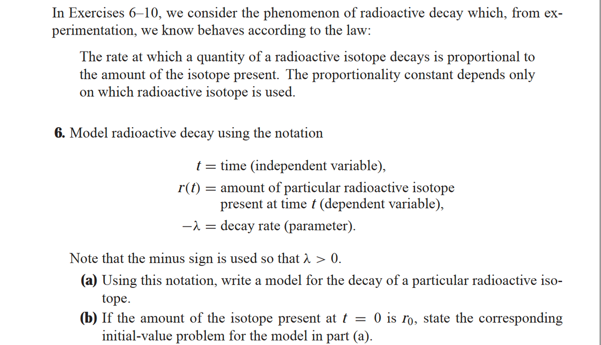 In Exercises 6-10, we consider the phenomenon of radioactive decay which, from ex-
perimentation, we know behaves according to the law:
The rate at which a quantity of a radioactive isotope decays is proportional to
the amount of the isotope present. The proportionality constant depends only
on which radioactive isotope is used.
6. Model radioactive decay using the notation
t = time (independent variable),
= amount of particular radioactive isotope
present at time t (dependent variable),
-λ = decay rate (parameter).
r(t)
Note that the minus sign is used so that > > 0.
(a) Using this notation, write a model for the decay of a particular radioactive iso-
tope.
(b) If the amount of the isotope present at t = 0 is ro, state the corresponding
initial-value problem for the model in part (a).