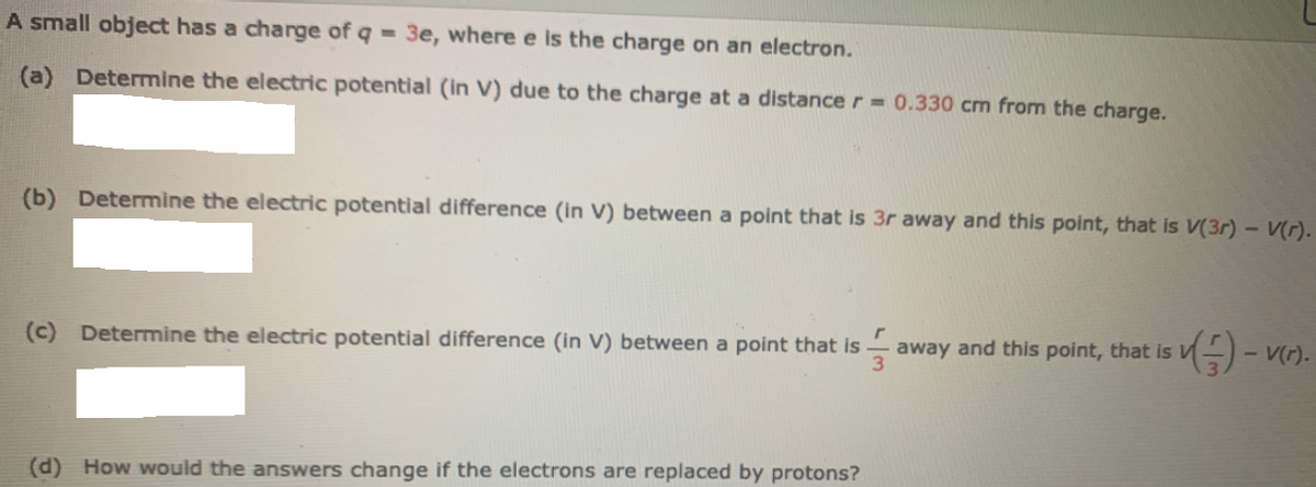 A small object has a charge of q = 3e, where e is the charge on an electron.
(a) Determine the electric potential (in V) due to the charge at a distance r 0.330 cm from the charge.
(b) Determine the electric potential difference (in V) between a point that is 3r away and this point, that is V(3r) - V(r).
(c) Determine the electric potential difference (in V) between a point that is
3
away and this point, that is
(d) How would the answers change if the electrons are replaced by protons?
