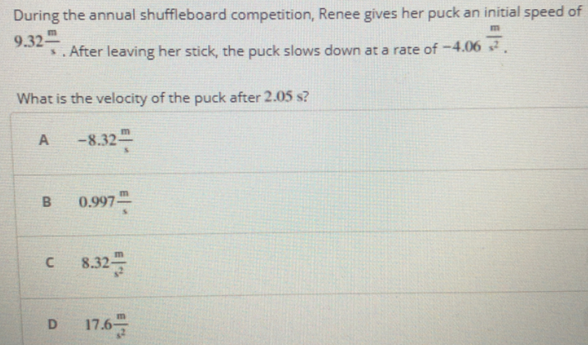 During the annual shuffleboard competition, Renee gives her puck an initial speed of
9.32
s. After leaving her stick, the puck slows down at a rate of -4.06 2.
What is the velocity of the puck after 2.05 s?
A
-8.32-
0.997-
8.32-
D
m
17.6-
