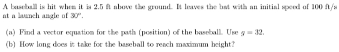 A baseball is hit when it is 2.5 ft above the ground. It leaves the bat with an initial speed of 100 ft/s
at a launch angle of 30°.
(a) Find a vector equation for the path (position) of the baseball. Use g = 32.
(b) How long does it take for the baseball to reach maximum height?
