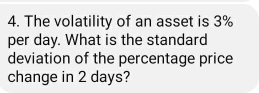 4. The volatility of an asset is 3%
per day. What is the standard
deviation of the percentage price
change in 2 days?
