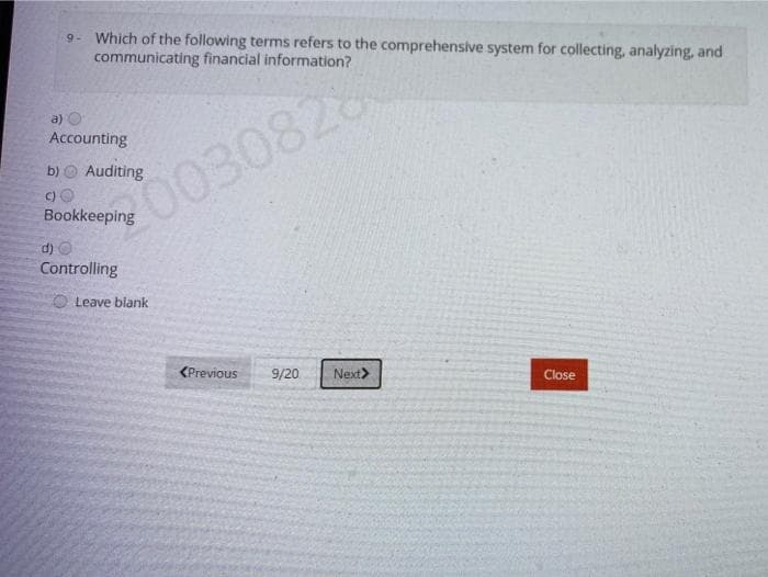 9. Which of the following terms refers to the comprehensive system for collecting, analyzing, and
communicating financial information?
a)
Accounting
b)
Auditing
0030828
C)
Bookkeeping
d) O
Controlling
O Leave blank
<Previous
9/20
Next>
Close
