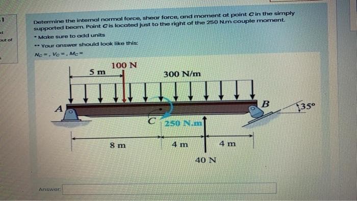 Determine the intenal normal force, shear force, and moment at point Cin the simply
supported beam. Point Cis located just to the right of the 250 Nm couple moment.
* Make sure to add units
out of
** Your answer should look like this:
Ne =, Vc=. Mc
100 N
5 m
300 N/m
A
35
250 N.m
8 m
4 m
4 m
40 N
Answer

