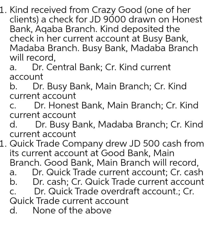 1. Kind received from Crazy Good (one of her
clients) a check for JD 900 drawn on Honest
Bank, Aqaba Branch. Kind deposited the
check in her current account at Busy Bank,
Madaba Branch. Busy Bank, Madaba Branch
will record,
Dr. Central Bank; Cr. Kind current
а.
асcount
Dr. Busy Bank, Main Branch; Cr. Kind
current account
b.
С.
Dr. Honest Bank, Main Branch; Cr. Kind
current account
d.
Dr. Busy Bank, Madaba Branch; Cr. Kind
current account
1. Quick Trade Company drew JD 500 cash from
its current account at Good Bank, Main
Branch. Good Bank, Main Branch will record,
Dr. Quick Trade current account; Cr. cash
b.
а.
Dr. cash; Cr. Quick Trade current account
Dr. Quick Trade overdraft account.; Cr.
С.
Quick Trade current account
d.
None of the above
