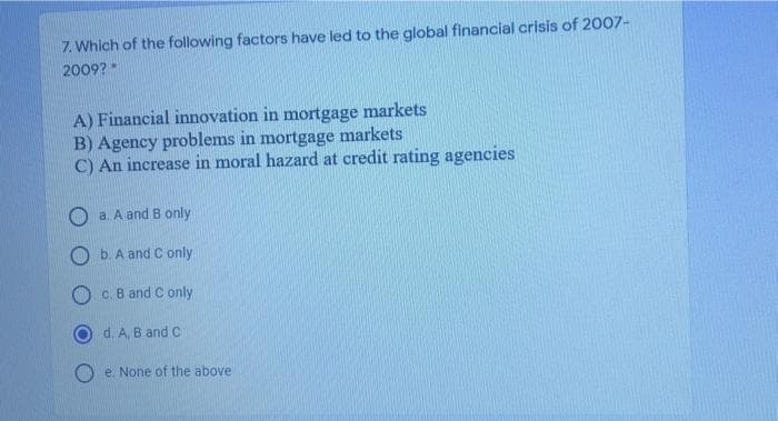 7. Which of the following factors have led to the global financial crisis of 2007-
2009?
A) Financial innovation in mortgage markets
B) Agency problems in mortgage markets
C) An increase in moral hazard at credit rating agencies
O a. A and B only
O b. A and C only
c. B and C only
d. A, B and C
O e. None of the above
