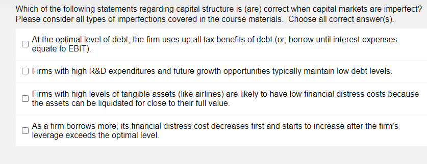 Which of the following statements regarding capital structure is (are) correct when capital markets are imperfect?
Please consider all types of imperfections covered in the course materials. Choose all correct answer(s).
At the optimal level of debt, the firm uses up all tax benefits of debt (or, borrow until interest expenses
equate to EBIT).
Firms with high R&D expenditures and future growth opportunities typically maintain low debt levels.
Firms with high levels of tangible assets (like airlines) are likely to have low financial distress costs because
the assets can be liquidated for close to their full value.
As a firm borrows more, its financial distress cost decreases first and starts to increase after the firm's
leverage exceeds the optimal level.
