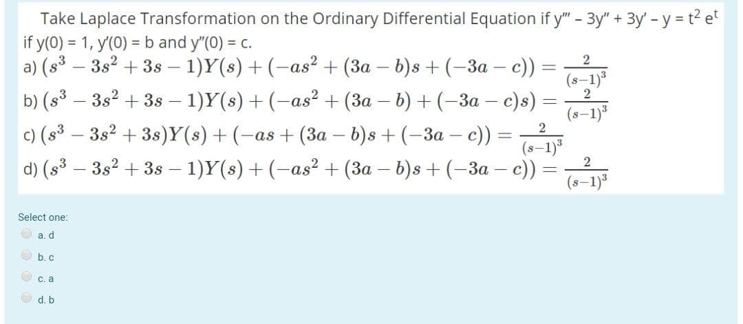 Take Laplace Transformation on the Ordinary Differential Equation if y" - 3y" + 3y' - y = t2 e
if y(0) = 1, y'(0) =b and y"(0) = c.
a) (s³ – 3s2 + 38 – 1)Y(s) +(-as² + (3a – b)s + (–3a – c)
b) (s3 – 3s2 + 3s – 1)Y(s) + (-as² + (3a – b) + (–3a – c)s)
2
|
(s-1)*
(s-1)
c) (s³ – 3s2 + 3s)Y(s) + (-as + (3a – b)s + (-3a – c))
(s–1)3
2
d) (s³ – 3s2 + 3s –- 1)Y(s) +(-as² + (3a – b)s + (–3a – c))
(s-1)3
Select one:
O a. d
O b. c
O c. a
O d. b
