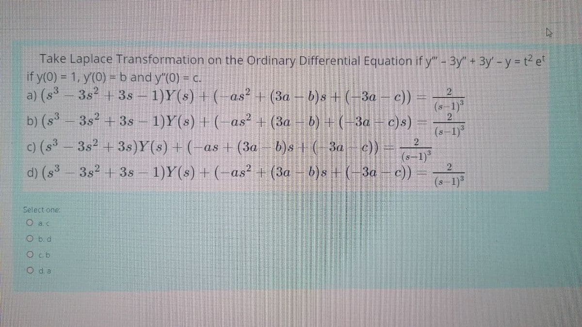 Take Laplace Transformation on the Ordinary Differential Equation if y"-3y" + 3By -y = t e
if y(0) = 1, y(0) =b and y (0) = c.
a) (s-3s +3s - 1)Y(s) + (- as² + (3a – b)s +(-3a – c))
b) (s – 3s2 + 3s – 1)Y(s) + (- as² + (3a – b) + (-3a – c)s)
(s-1)"
(s-1)
C) (s³
3s2 + 3s)Y(s) + (-as + (3a - b)s + (-3a- c)) -
(s-1)
d) (s 3s2 + 3s- 1)Y(s) + (-as² + (3a - b)s + (-3a - c))
2
(s-1
1)*
Select
O a.c
O b.d
Ocb
O da
