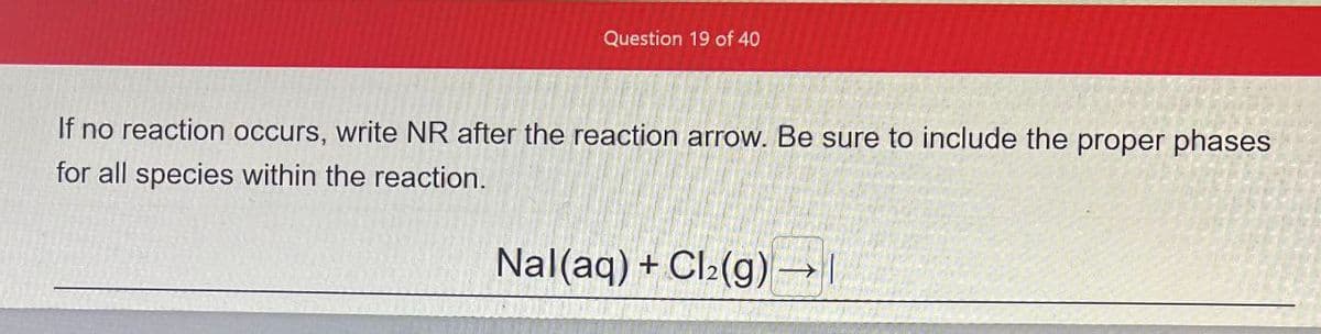 Question 19 of 40
If no reaction occurs, write NR after the reaction arrow. Be sure to include the proper phases
for all species within the reaction.
Nal(aq) + Cl2(g) →