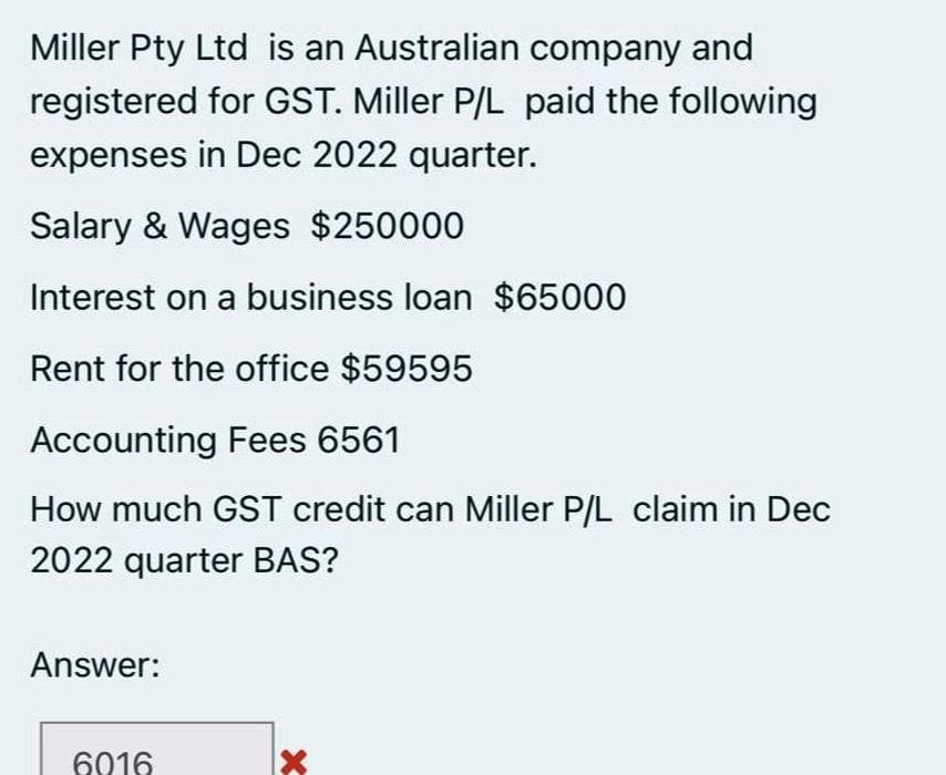 Miller Pty Ltd is an Australian company and
registered for GST. Miller P/L paid the following
expenses in Dec 2022 quarter.
Salary & Wages $250000
Interest on a business loan $65000
Rent for the office $59595
Accounting Fees 6561
How much GST credit can Miller P/L claim in Dec
2022 quarter BAS?
Answer:
6016
X