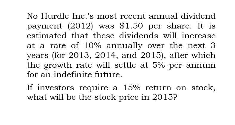 No Hurdle Inc.'s most recent annual dividend
payment (2012) was $1.50 per share. It is
estimated that these dividends will increase
at a rate of 10% annually over the next 3
years (for 2013, 2014, and 2015), after which
the growth rate will settle at 5% per annum
for an indefinite future.
If investors require a 15% return on stock,
what will be the stock price in 2015?
