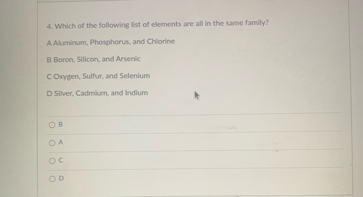 4. Which of the following list of elements are all in the same family?
A Aluminum, Phosphorus, and Chlorine
B Boron, Silicon, and Arsenic
C Oxygen, Sulfur, and Selenium
D Silver, Cadmium, and Indium
OB
O A
