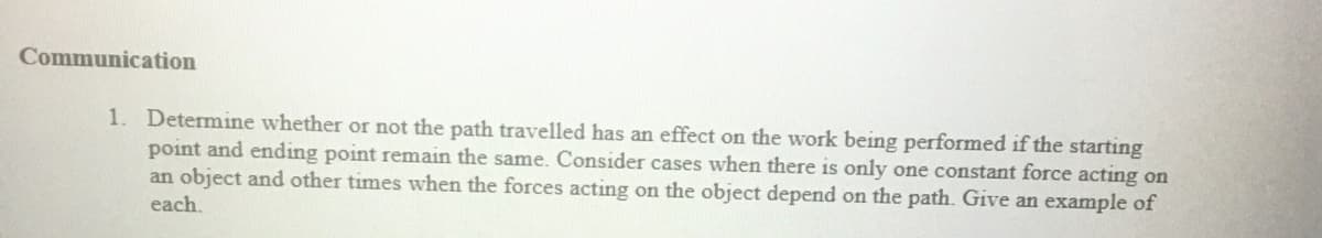 Communication
1. Determine whether or not the path travelled has an effect on the work being performed if the starting
point and ending point remain the same. Consider cases when there is only one constant force acting on
an object and other times when the forces acting on the object depend on the path. Give an example of
each.
