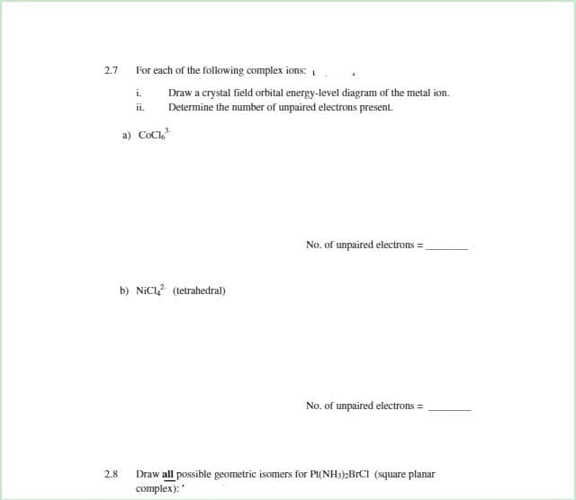 2.7
For each of the following complex ions:
Draw a crystal field orbital energy-level diagram of the metal ion.
Determine the number of unpaired electrons present.
i.
ii.
a) CoCl
No. of unpaired electrons =
b) NICI (tetrahedral)
No. of unpaired electrons =
Draw all possible geometric isomers for Pt(NH3)2BrCI (square planar
complex):"
2.8
