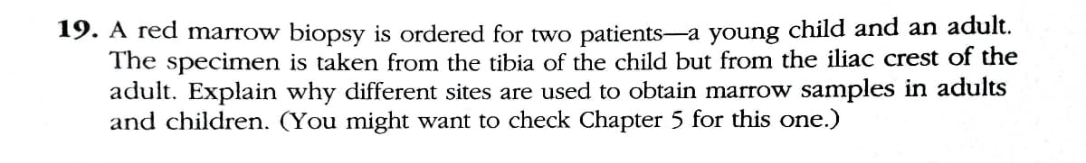 19. A red marrow biopsy is ordered for two patients-a young child and an adult.
The specimen is taken from the tibia of the child but from the iliac crest of the
adult. Explain why different sites are used to obtain marrow samples in adults
and children. (You might want to check Chapter 5 for this one.)
