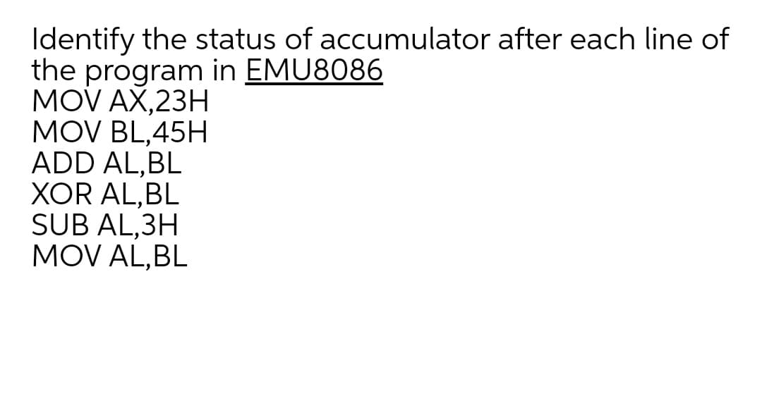 Identify the status of accumulator after each line of
the program in EMU8086
MOV AX,23H
MOV BL,45H
ADD AL,BL
XOR AL,BL
SUB AL,3H
MOV AL,BL
