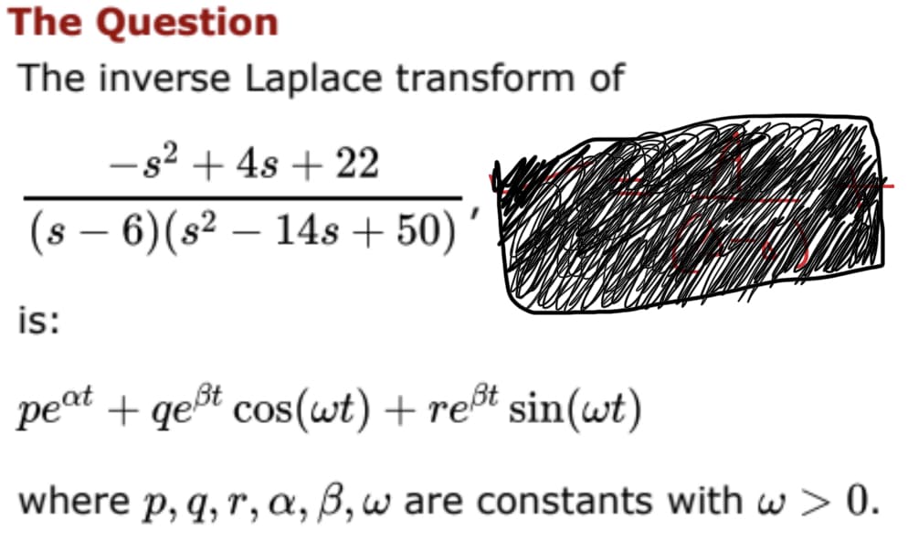 The Question
The inverse Laplace transform of
- s² + 4s + 22
6) (s² - 14s +50)'
(s −
-
is:
peat + qeßt cos(wt) + reßt sin(wt)
where p, q, r, a, ß, w are constants with w > 0.