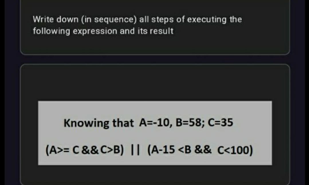 Write down (in sequence) all steps of executing the
following expression and its result
Knowing that A=-10, B=58; C=35
(A>= C &&C>B) || (A-15 <B && c<100)
