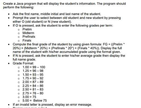 Create a Java program that will display the student's information. The program should
perform the folowing:
• Ask the first name, middle initial and last name of the student.
• Prompt the user to select between old student and new student by pressing
either O (old student) or N (new student).
• If O is pressed, ask the student to enter the following grades per term:
o Prelim
O Midterm
o Prefinals
o Finals
• Compute the final grade of the student by using given formula: FG = ((Prelim
20%) + (Midterm 20%) + (Prefinals 20') + (Finals * 40%)). Display the full
name of the student with his/her accumulated grade using the format given.
• IfN is pressed, ask the student to enter his/her average grade then display the
full name grade.
• Grade Format:
o 1.00 = 99 - 100
o 1.25 = 96 - 98
o 1.50 = 93 - 95
o 1.75 = 90 - 92
o 2.00 = 87 -89
o 2.25 = 84 - 86
o 2.50 = 81 -83
o 2.75 = 76 -80
o 3.00 = 75
o 5.00 = Below 75
If an invalid letter is pressed, display an error message.
