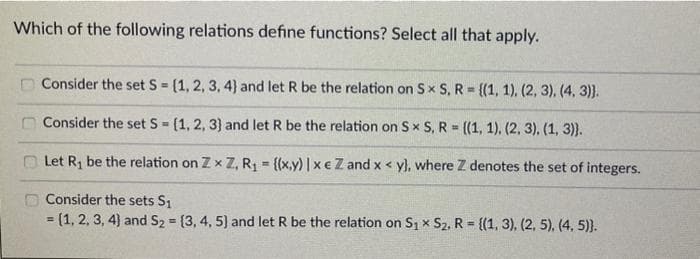 Which of the following relations define functions? Select all that apply.
Consider the set S = (1, 2, 3, 4) and let R be the relation on Sx S. R = {(1, 1), (2, 3), (4, 3)).
Consider the set S = (1, 2, 3) and let R be the relation on Sx S, R = {(1, 1), (2, 3). (1, 3)).
Let R₁ be the relation on Zx Z, R₁ = {(x,y) | xe Z and x < yl, where Z denotes the set of integers.
Consider the sets S₁
= (1, 2, 3, 4) and S₂ = (3, 4, 5) and let R be the relation on S₁ x S₂, R = {(1, 3), (2, 5), (4, 5)}.