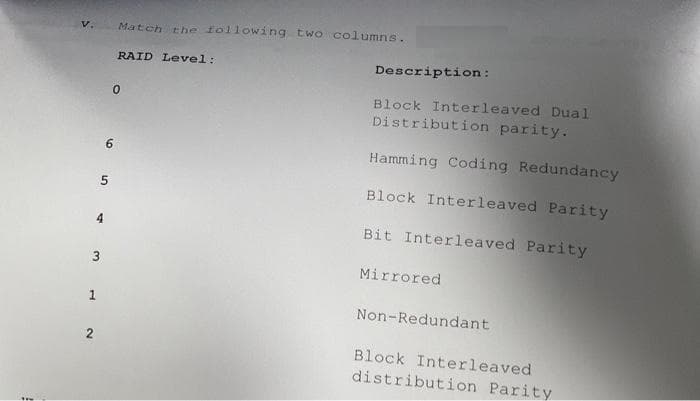 V. Match the following two columns.
3
1
RAID Level:
0
6
Description:
Block Interleaved Dual
Distribution parity.
Hamming Coding Redundancy
Block Interleaved Parity
Bit Interleaved Parity
Mirrored
Non-Redundant
Block Interleaved.
distribution Parity