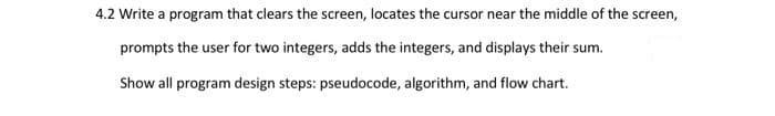 4.2 Write a program that clears the screen, locates the cursor near the middle of the screen,
prompts the user for two integers, adds the integers, and displays their sum.
Show all program design steps: pseudocode, algorithm, and flow chart.