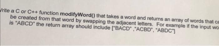 Vrite a C or C++ function modifyWord() that takes a word and returns an array of words that ca
be created from that word by swapping the adjacent letters. For example if the input wor
is "ABCD" the return array should include ["BACD","ACBD", "ABDC"]