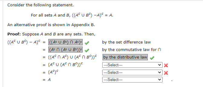 Consider the following statement.
For all sets A and B, ((A° U B°) -A) = A.
An alternative proof is shown in Appendix B.
Proof: Suppose A and B are any sets. Then,
((AC U Bº) - A) C =
=
=
=
=
|| ||
((AC U Bc) n Ac)c
(Acn (Aº U Bc))
((Aºn Aº) U (Aºn B)) by the distributive law
(AC U (Aºn B°))
---Select---
(AC)C
---Select---
---Select---
by the set difference law
by the commutative law for n
= A
X
X