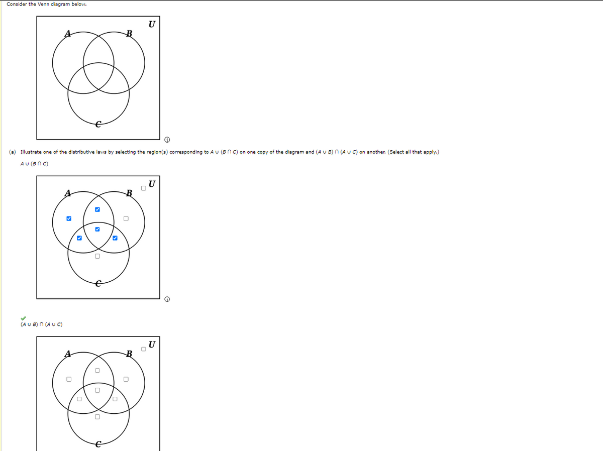 Consider the Venn diagram below.
(AUB) n (AUC)
Ⓡ
(a) Illustrate one of the distributive laws by selecting the region(s) corresponding to AU (BNC) on one copy of the diagram and (A U B) n (A U C) on another. (Select all that apply.)
AU (BNC)
0
0
B
0
U
0
U
U
0