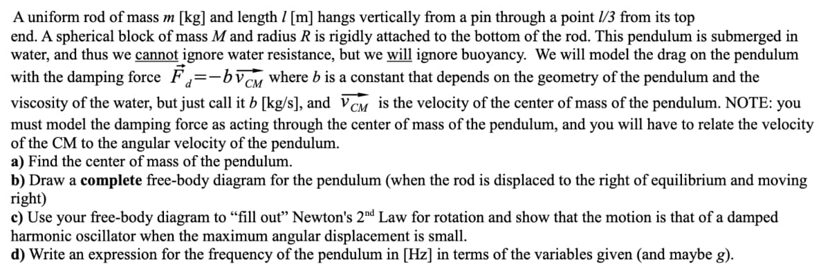 A uniform rod of mass m [kg] and length / [m] hangs vertically from a pin through a point 1/3 from its top
end. A spherical block of mass M and radius R is rigidly attached to the bottom of the rod. This pendulum is submerged in
water, and thus we cannot ignore water resistance, but we will ignore buoyancy. We will model the drag on the pendulum
with the damping force F₁=-by CM where b is a constant that depends on the geometry of the pendulum and the
СМ
viscosity of the water, but just call it b [kg/s], and VCM is the velocity of the center of mass of the pendulum. NOTE: you
must model the damping force as acting through the center of mass of the pendulum, and you will have to relate the velocity
of the CM to the angular velocity of the pendulum.
a) Find the center of mass of the pendulum.
b) Draw a complete free-body diagram for the pendulum (when the rod is displaced to the right of equilibrium and moving
right)
c) Use your free-body diagram to "fill out" Newton's 2nd Law for rotation and show that the motion is that of a damped
harmonic oscillator when the maximum angular displacement is small.
d) Write an expression for the frequency of the pendulum in [Hz] in terms of the variables given (and maybe g).