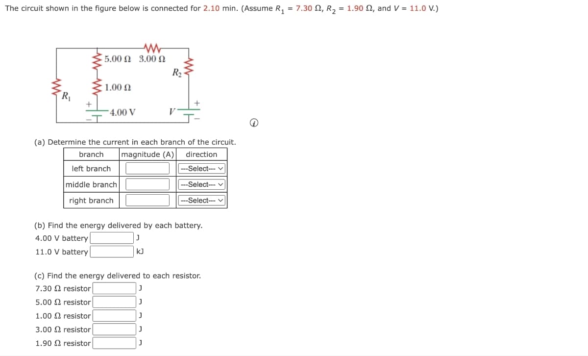 The circuit shown in the figure below is connected for 2.10 min. (Assume R₁
=
w
5.00 € 3.00 Ω
1.00 Ω
R₁
4.00 V
R₂
(a) Determine the current in each branch of the circuit.
magnitude (A)|
branch
left branch
middle branch
right branch
direction
--Select-- ✓
---Select--- ✓
---Select--- ✓
(b) Find the energy delivered by each battery.
4.00 V battery
11.0 V battery
J
KJ
(c) Find the energy delivered to each resistor.
7.30
resistor
J
5.00 resistor
J
1.00 resistor|
]
3.00 resistor
J
1.90 resistor
J
7.30 2, R2 = 1.90 2, and V = 11.0 V.)