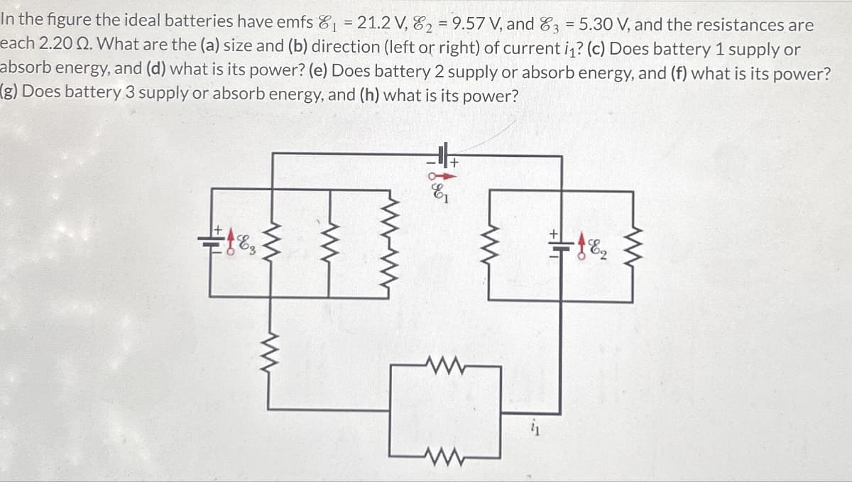 w
In the figure the ideal batteries have emfs 8 = 21.2V,82=9.57V, and83=5.30 V, and the resistances are
each 2.20 2. What are the (a) size and (b) direction (left or right) of current in? (c) Does battery 1 supply or
absorb energy, and (d) what is its power? (e) Does battery 2 supply or absorb energy, and (f) what is its power?
(g) Does battery 3 supply or absorb energy, and (h) what is its power?
www
w
W