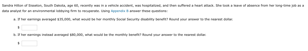 Sandra Hilton of Sisseton, South Dakota, age 60, recently was in a vehicle accident, was hospitalized, and then suffered a heart attack. She took a leave of absence from her long-time job as a
data analyst for an environmental lobbying firm to recuperate. Using Appendix B answer these questions:
a. If her earnings averaged $35,000, what would be her monthly Social Security disability benefit? Round your answer to the nearest dollar.
$
b. If her earnings instead averaged $80,000, what would be the monthly benefit? Round your answer to the nearest dollar.
$