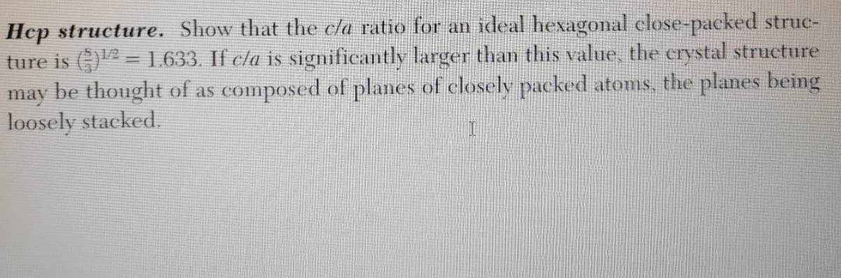 Hep structure. Show that the cla ratio for an ideal hexagonal close-paeked struc-
ture is G) = 1.633. If cla is signifieantly larger than this value, the crystal structure
may be thought of as composed of planes of closely packed atoms, the planes being
loosely stacked.
1/2
