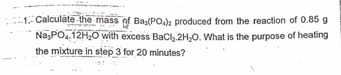 -.1.- Calculate-the mass of Ba3(PO4)2 produced from the reaction of 0.85 g
NazPO4.12H2O with excess BaCl,.2H,0. What is the purpose of heating
the mixture in step 3 for 20 minutes?
