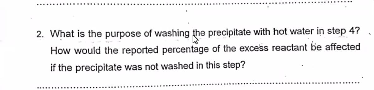 2. What is the purpose of washing the precipitate with hot water in step 4?
How would the reported percentage of the excess reactant be affected
if the precipitate was not washed in this step?

