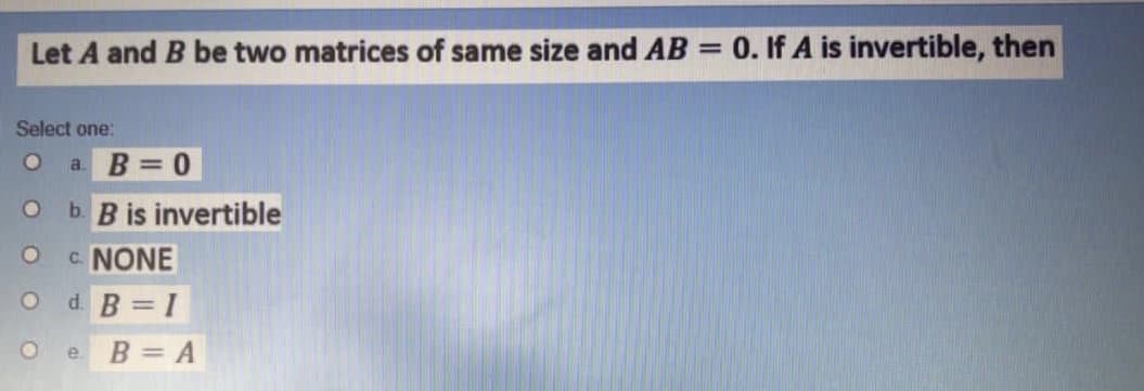 Let A and B be two matrices of same size and AB = 0. If A is invertible, then
Select one:
a. B 0
b. B is invertible
c NONE
d. B = I
B = A
e.
