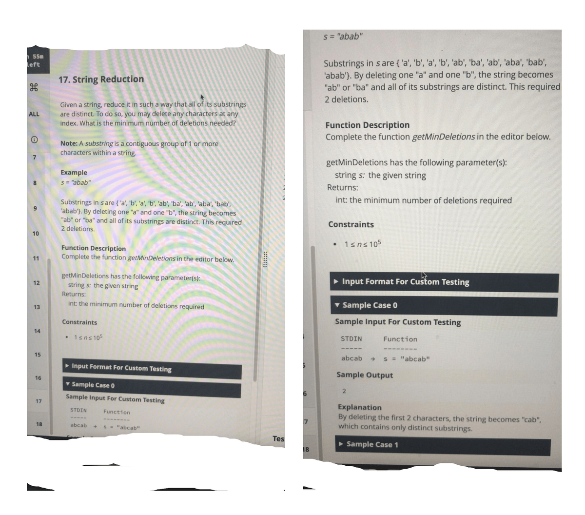 s = "abab"
h 55m
Left
Substrings in s are { 'a', 'b', 'a', 'b', 'ab', 'ba', 'ab', 'aba', 'bab',
'abab'}. By deleting one "a" and one "b", the string becomes
"ab" or "ba" and all of its substrings are distinct. This required
17. String Reduction
2 deletions.
Given a string, reduce it in such a way that all of its substrings
are distinct. To do so, you may delete any characters at any
ALL
index. What is the minimum number of deletions needed?
Function Description
Complete the function getMinDeletions in the editor below.
Note: A substring is a contiguous group of 1 or more
characters within a string.
getMinDeletions has the following parameter(s):
Example
string s: the given string
8
S = "abab"
Returns:
int: the minimum number of deletions required
Substrings in s are { 'a', 'b', 'a', 'b', 'ab', 'ba', 'ab', 'aba', 'bab',
'abab'}. By deleting one "a" and one "b", the string becomes
"ab" or "ba" and all of its substrings are distinct. This required
Constraints
2 deletions.
10
1sns 105
Function Description
Complete the function getMinDeletions in the editor below.
11
getMinDeletions has the following parameter(s):
12
string s: the given string
• Input Format For Custom Testing
Returns:
int: the minimum number of deletions required
v Sample Case 0
13
Constraints
Sample Input For Custom Testing
14
1sns105
STDIN
Function
15
abcab > S = "abcab"
> Input Format For Custom Testing
Sample Output
16
v Sample Case 0
Sample Input For Custom Testing
Explanation
By deleting the first 2 characters, the string becomes "cab",
which contains only distinct substrings.
STDIN
Function
7
18
abcab s = "abcab"
Tes
> Sample Case 1
18
9,
17
