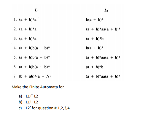 L2
1. (a + b)*a
b(a + b)*
2. (a + b)*a
(a + b)*aa(a + b)*
3. (a + b)"a
(a + b)*b
4. (a + b)b(a + b)*
b(a + b)*
5. (а + bjb(a + b)*
(a + b)*aa(a + b)*
6. (а + b)b(a + b)*
(a + b)*b
7. (b + ab)*(a + A)
(a + b)*aa(a + b)*
Make the Finite Automata for
a) L1N12
b) L1U L2
c) L2' for question # 1,2,3,4
