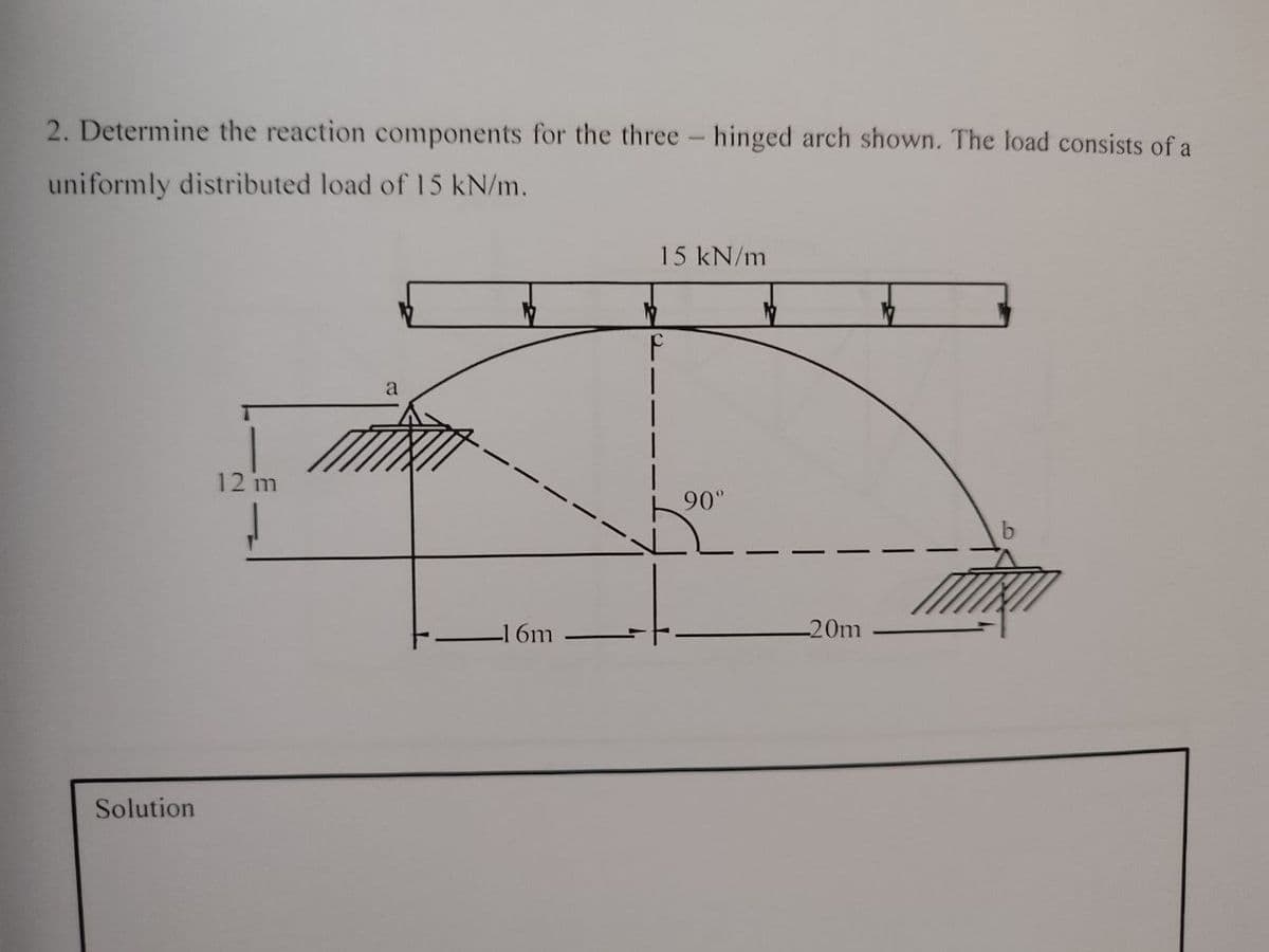 2. Determine the reaction components for the three- hinged arch shown. The load consists of a
uniformly distributed load of 15 kN/m.
Solution
12 m
a
6m
15 kN/m
F
90°
-20m
b