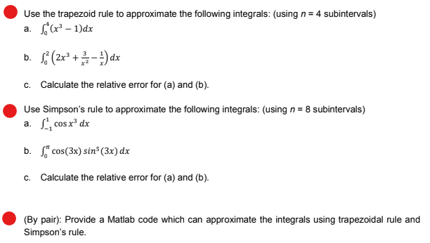 Use the trapezoid rule to approximate the following integrals: (using n = 4 subintervals)
a. (x²-1)dx
b. 2² (2x³+/-1)dx
c. Calculate the relative error for (a) and (b).
Use Simpson's rule to approximate the following integrals: (using n = 8 subintervals)
a. ¹, cos x³ dx
b. cos (3x) sin5 (3x) dx
c. Calculate the relative error for (a) and (b).
(By pair): Provide a Matlab code which can approximate the integrals using trapezoidal rule and
Simpson's rule.